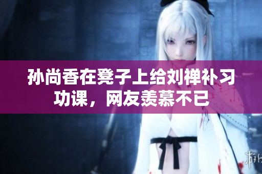 孙尚香在凳子上给刘禅补习功课，网友羡慕不已