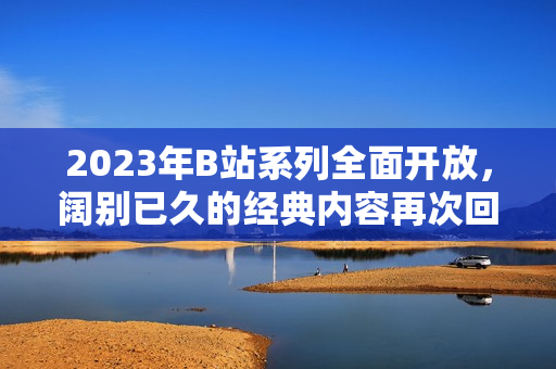 2023年B站系列全面开放，阔别已久的经典内容再次回归！