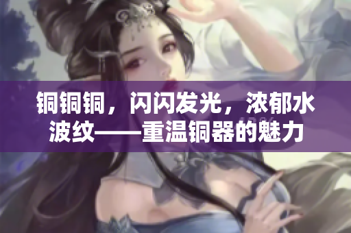 铜铜铜，闪闪发光，浓郁水波纹——重温铜器的魅力