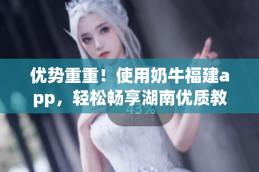 优势重重！使用奶牛福建app，轻松畅享湖南优质教育资源