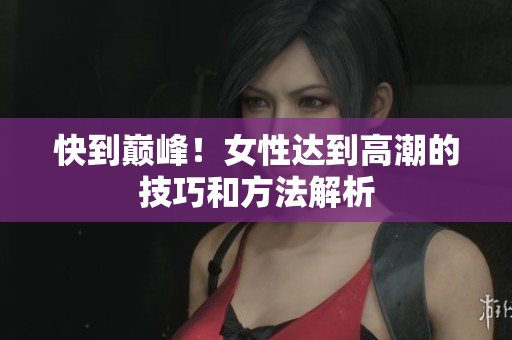 快到巅峰！女性达到高潮的技巧和方法解析