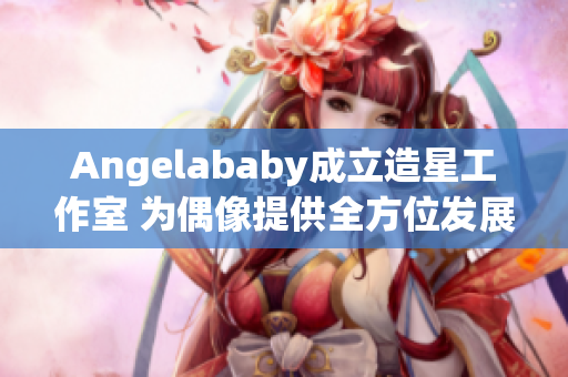 Angelababy成立造星工作室 为偶像提供全方位发展支持