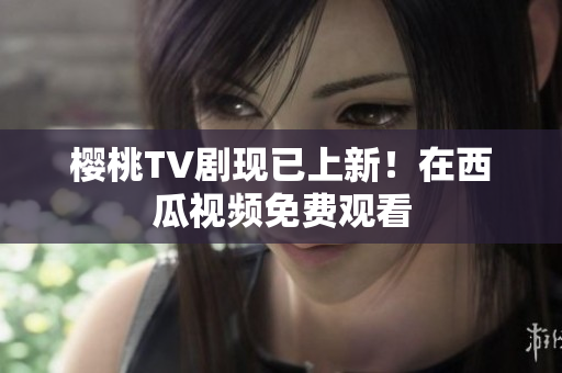 樱桃TV剧现已上新！在西瓜视频免费观看