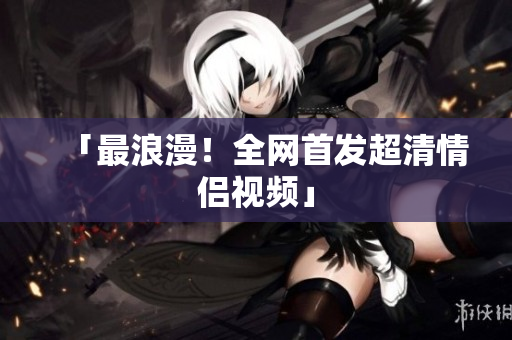 「最浪漫！全网首发超清情侣视频」