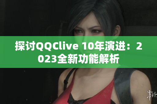 探讨QQClive 10年演进：2023全新功能解析