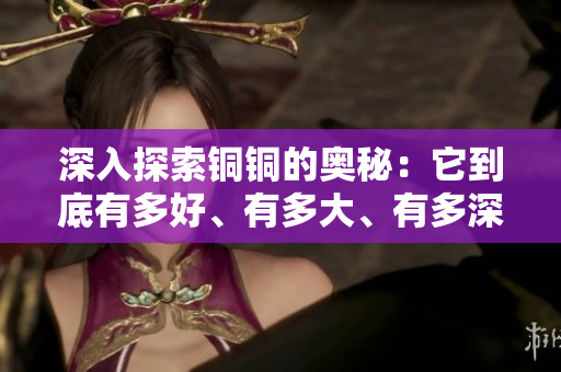 深入探索铜铜的奥秘：它到底有多好、有多大、有多深？