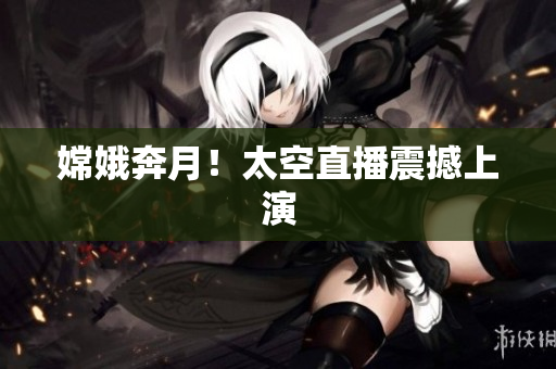 嫦娥奔月！太空直播震撼上演