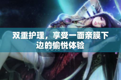 双重护理，享受一面亲膜下边的愉悦体验