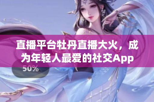 直播平台牡丹直播大火，成为年轻人最爱的社交App