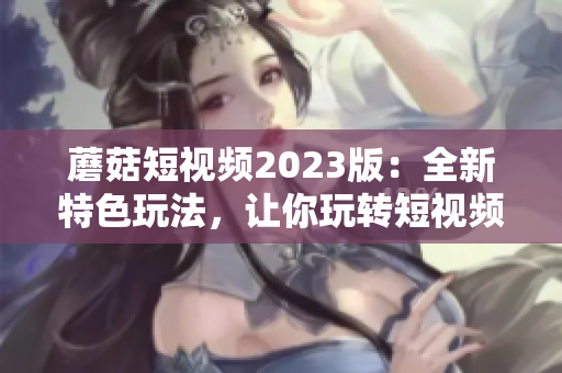 蘑菇短视频2023版：全新特色玩法，让你玩转短视频！