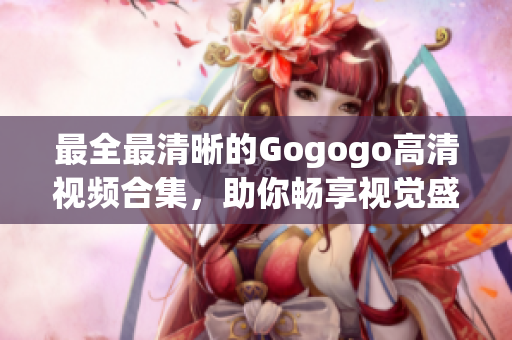 最全最清晰的Gogogo高清视频合集，助你畅享视觉盛宴！