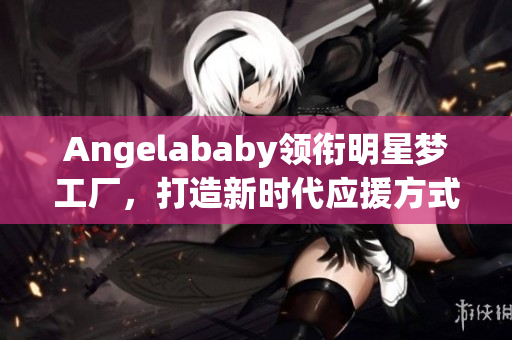 Angelababy领衔明星梦工厂，打造新时代应援方式