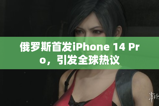 俄罗斯首发iPhone 14 Pro，引发全球热议