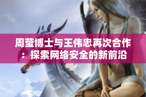 周莹博士与王伟忠再次合作：探索网络安全的新前沿