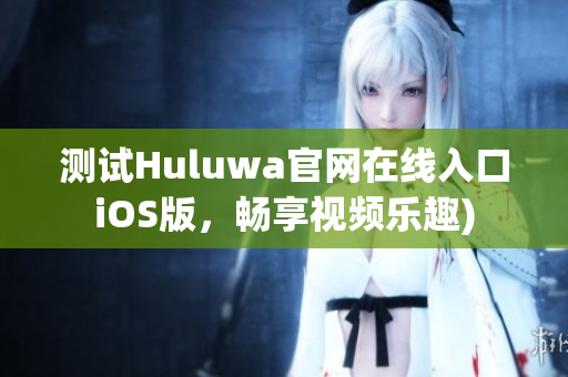 测试Huluwa官网在线入口iOS版，畅享视频乐趣)