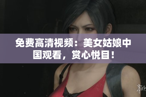 免费高清视频：美女姑娘中国观看，赏心悦目！