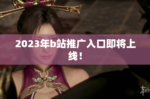 2023年b站推广入口即将上线！