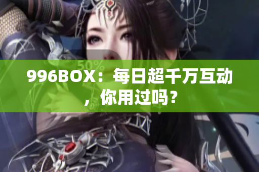 996BOX：每日超千万互动，你用过吗？