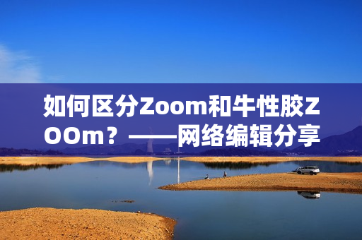 如何区分Zoom和牛性胶ZOOm？——网络编辑分享