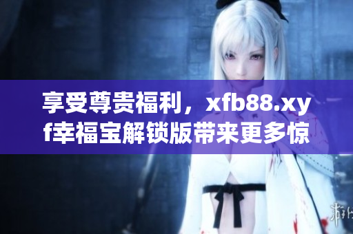 享受尊贵福利，xfb88.xyf幸福宝解锁版带来更多惊喜