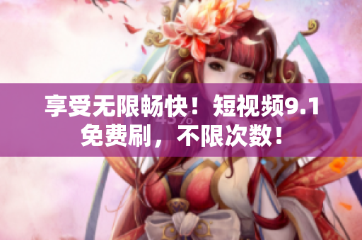 享受无限畅快！短视频9.1免费刷，不限次数！