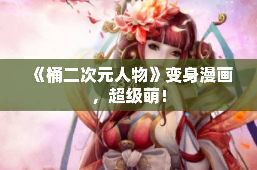 《桶二次元人物》变身漫画，超级萌！