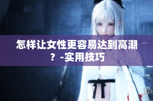 怎样让女性更容易达到高潮？-实用技巧