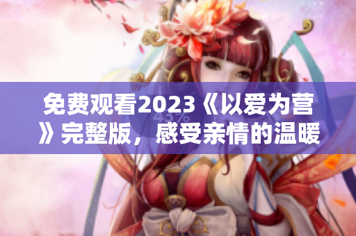 免费观看2023《以爱为营》完整版，感受亲情的温暖