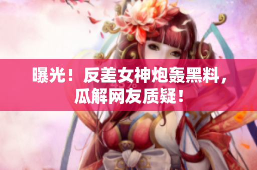 曝光！反差女神炮轰黑料，瓜解网友质疑！