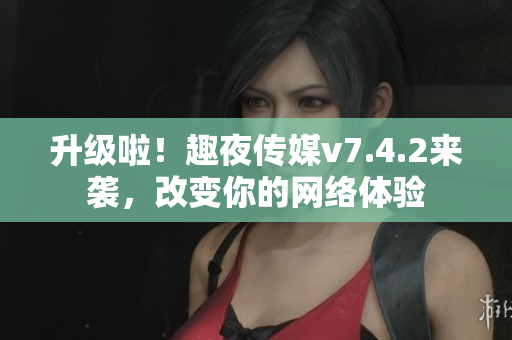 升级啦！趣夜传媒v7.4.2来袭，改变你的网络体验