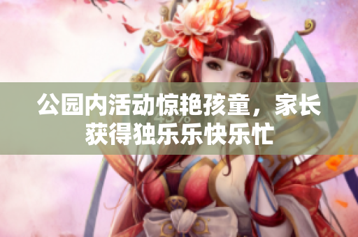 公园内活动惊艳孩童，家长获得独乐乐快乐忙