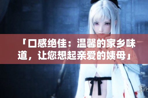 「口感绝佳：温馨的家乡味道，让您想起亲爱的姨母」