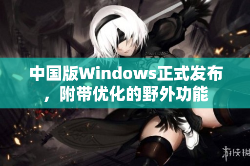 中国版Windows正式发布，附带优化的野外功能