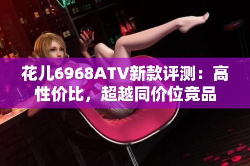 花儿6968ATV新款评测：高性价比，超越同价位竞品