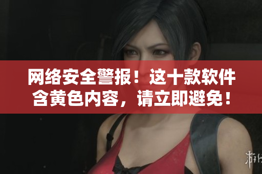 网络安全警报！这十款软件含黄色内容，请立即避免！