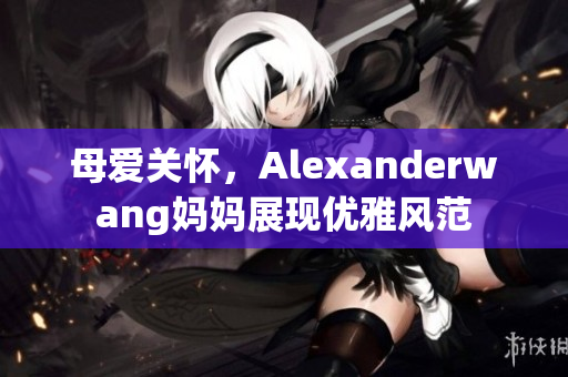 母爱关怀，Alexanderwang妈妈展现优雅风范