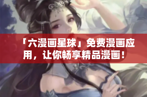 「六漫画星球」免费漫画应用，让你畅享精品漫画！
