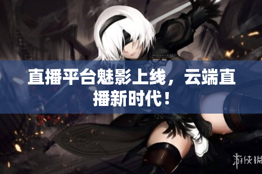 直播平台魅影上线，云端直播新时代！