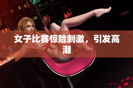 女子比赛惊险刺激，引发高潮