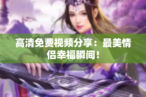 高清免费视频分享：最美情侣幸福瞬间！