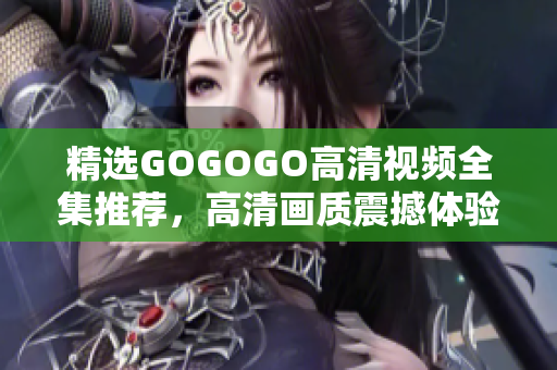精选GOGOGO高清视频全集推荐，高清画质震撼体验！