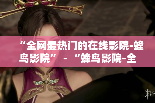 “全网最热门的在线影院-蜂鸟影院” - “蜂鸟影院-全网最热门的在线看片网站”