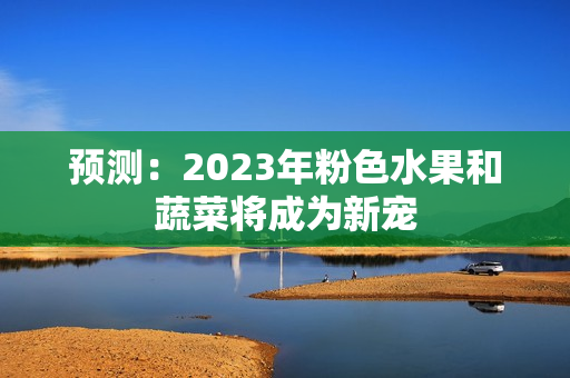 预测：2023年粉色水果和蔬菜将成为新宠
