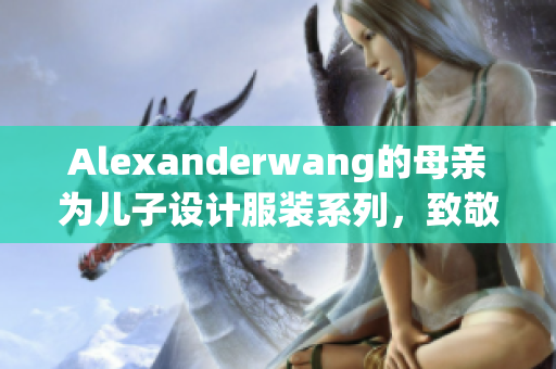 Alexanderwang的母亲为儿子设计服装系列，致敬家庭情感