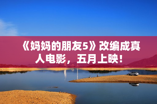 《妈妈的朋友5》改编成真人电影，五月上映！