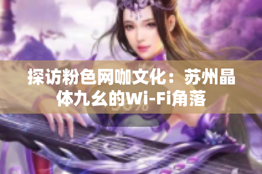 探访粉色网咖文化：苏州晶体九幺的Wi-Fi角落
