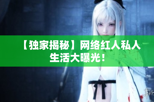 【独家揭秘】网络红人私人生活大曝光！