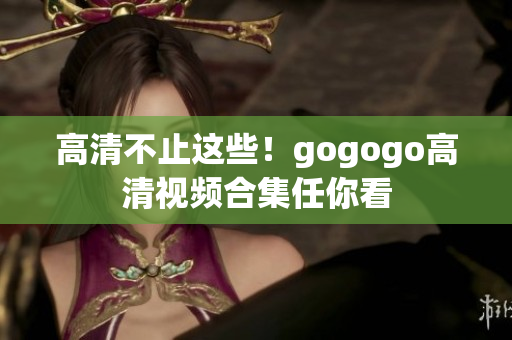 高清不止这些！gogogo高清视频合集任你看