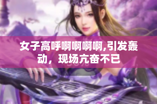 女子高呼啊啊啊啊,引发轰动，现场亢奋不已