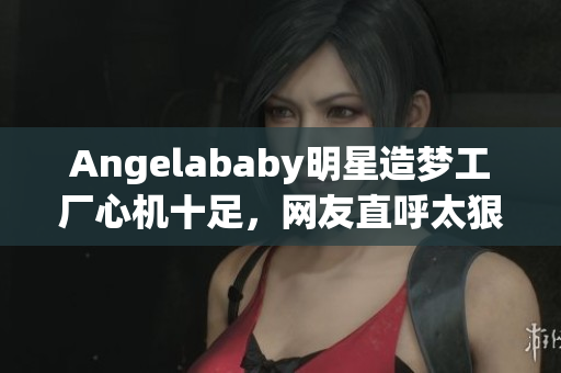 Angelababy明星造梦工厂心机十足，网友直呼太狠！